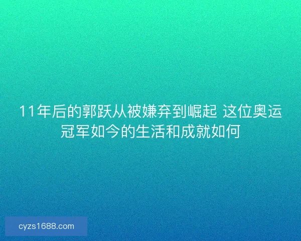 11年后的郭跃从被嫌弃到崛起 这位奥运冠军如今的生活和成就如何