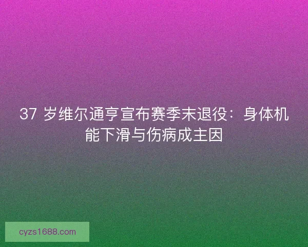 37 岁维尔通亨宣布赛季末退役：身体机能下滑与伤病成主因