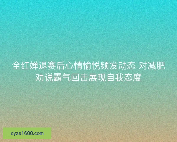 全红婵退赛后心情愉悦频发动态 对减肥劝说霸气回击展现自我态度