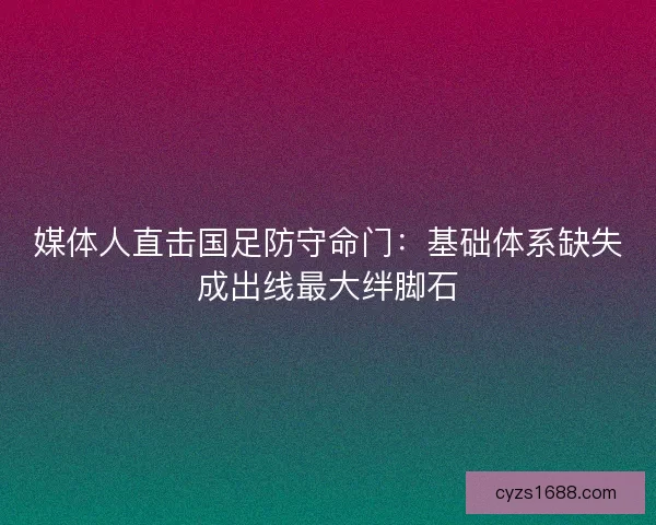 媒体人直击国足防守命门：基础体系缺失成出线最大绊脚石