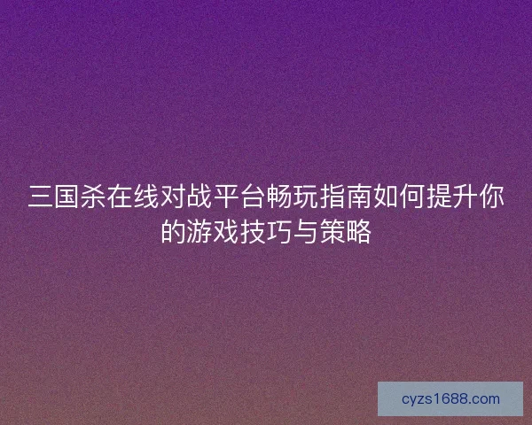 三国杀在线对战平台畅玩指南如何提升你的游戏技巧与策略