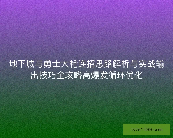 地下城与勇士大枪连招思路解析与实战输出技巧全攻略高爆发循环优化