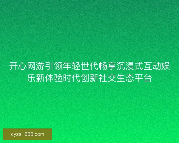 开心网游引领年轻世代畅享沉浸式互动娱乐新体验时代创新社交生态平台