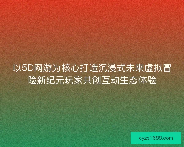 以5D网游为核心打造沉浸式未来虚拟冒险新纪元玩家共创互动生态体验