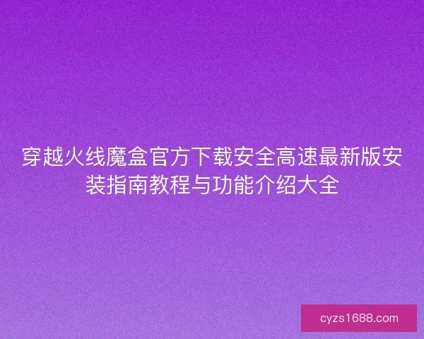 穿越火线魔盒官方下载安全高速最新版安装指南教程与功能介绍大全