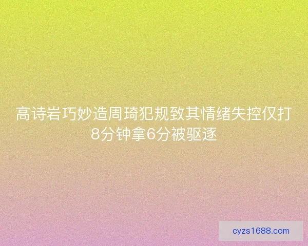 高诗岩巧妙造周琦犯规致其情绪失控仅打8分钟拿6分被驱逐