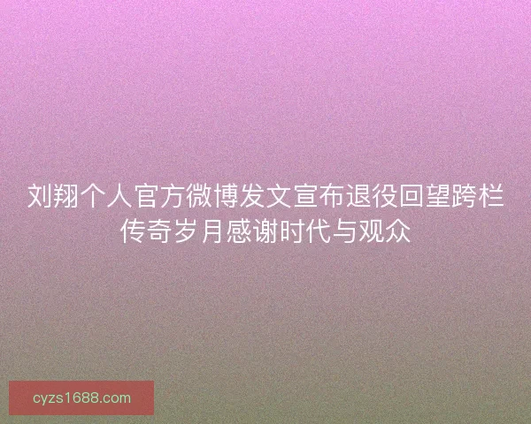 刘翔个人官方微博发文宣布退役回望跨栏传奇岁月感谢时代与观众