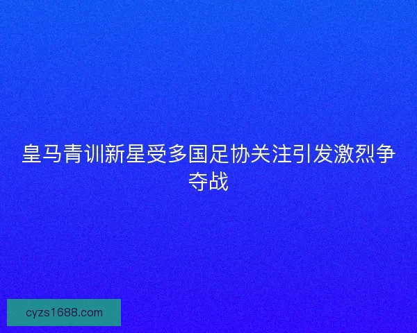 皇马青训新星受多国足协关注引发激烈争夺战