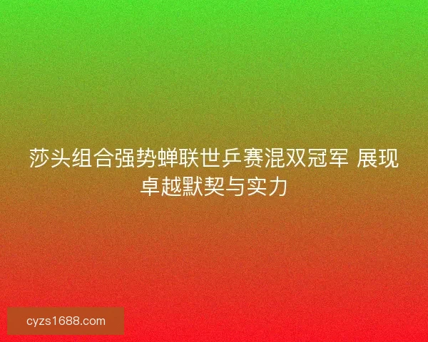莎头组合强势蝉联世乒赛混双冠军 展现卓越默契与实力