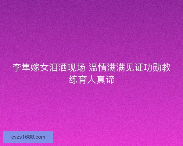 李隼嫁女泪洒现场 温情满满见证功勋教练育人真谛