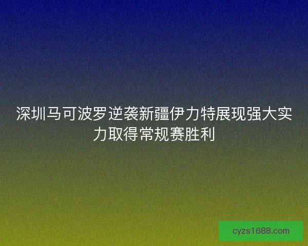 深圳马可波罗逆袭新疆伊力特展现强大实力取得常规赛胜利