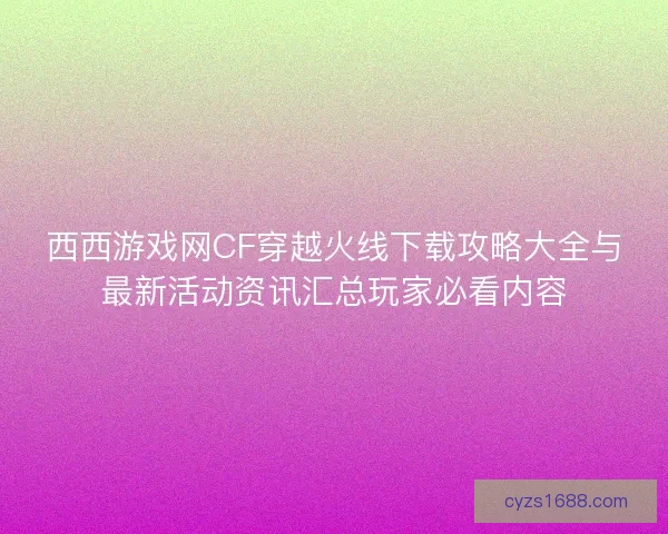 西西游戏网CF穿越火线下载攻略大全与最新活动资讯汇总玩家必看内容