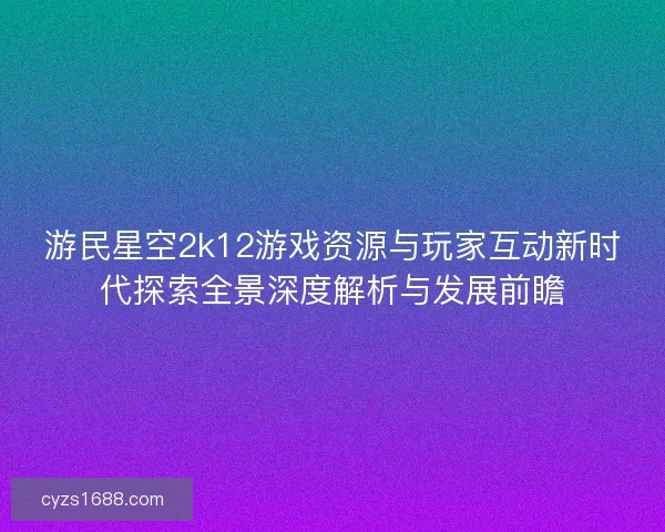 游民星空2k12游戏资源与玩家互动新时代探索全景深度解析与发展前瞻 游民星空2k12游戏资源与玩家互动新时代探索全景深度解析与发展前瞻