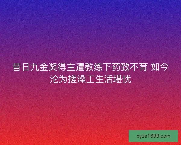 昔日九金奖得主遭教练下药致不育 如今沦为搓澡工生活堪忧