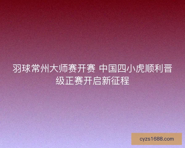 羽球常州大师赛开赛 中国四小虎顺利晋级正赛开启新征程