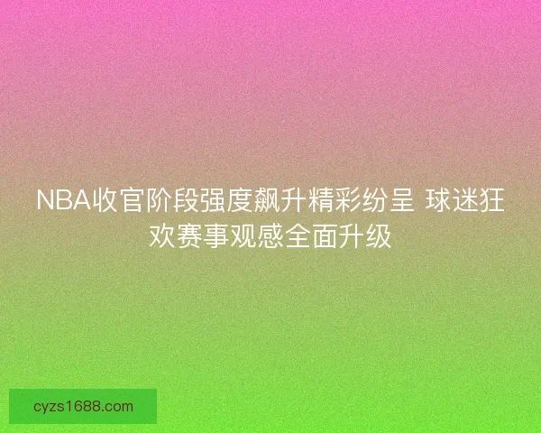 NBA收官阶段强度飙升精彩纷呈 球迷狂欢赛事观感全面升级