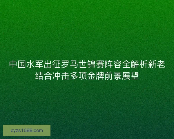 中国水军出征罗马世锦赛阵容全解析新老结合冲击多项金牌前景展望