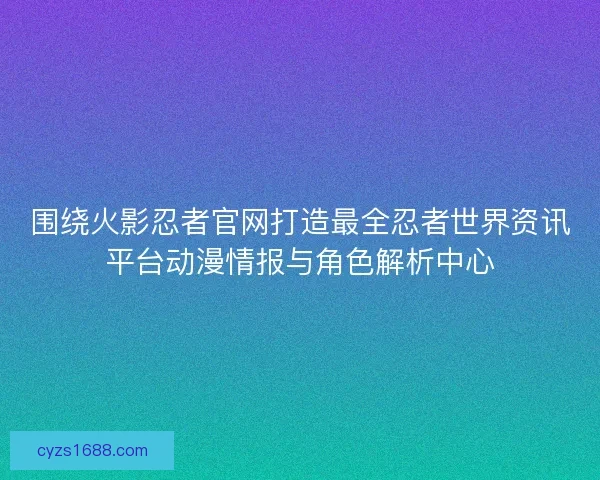 围绕火影忍者官网打造最全忍者世界资讯平台动漫情报与角色解析中心 围绕火影忍者官网打造最全忍者世界资讯平台动漫情报与角色解析中心