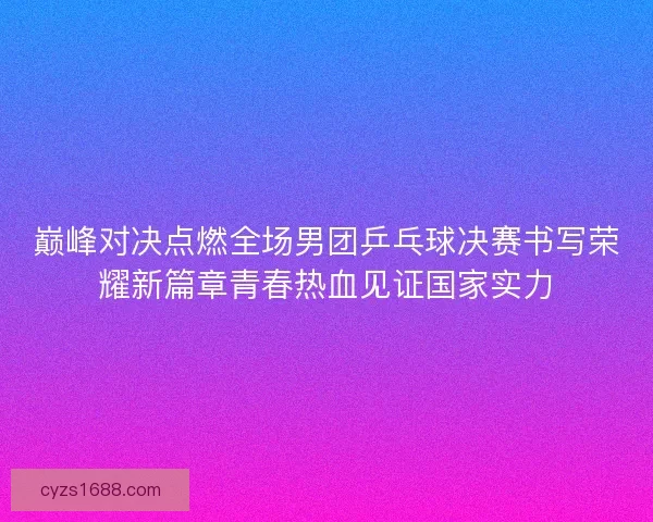 巅峰对决点燃全场男团乒乓球决赛书写荣耀新篇章青春热血见证国家实力 巅峰对决点燃全场男团乒乓球决赛书写荣耀新篇章青春热血见证国家实力