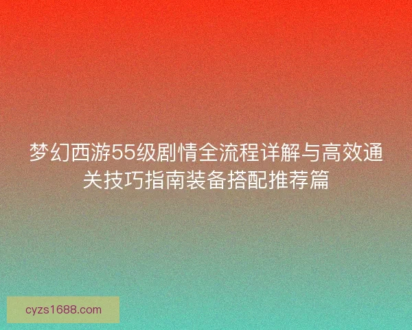 梦幻西游55级剧情全流程详解与高效通关技巧指南装备搭配推荐篇 梦幻西游55级剧情全流程详解与高效通关技巧指南装备搭配推荐篇