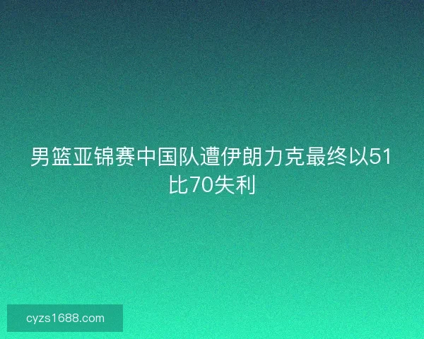 男篮亚锦赛中国队遭伊朗力克最终以51比70失利 男篮亚锦赛中国队遭伊朗力克最终以51比70失利