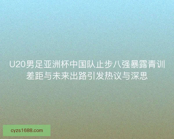 U20男足亚洲杯中国队止步八强暴露青训差距与未来出路引发热议与深思