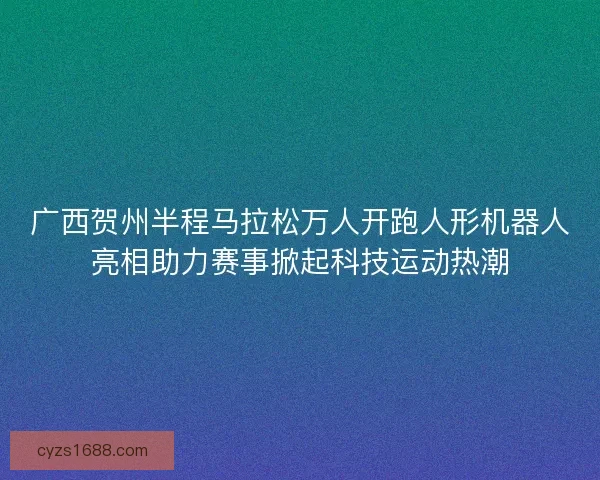 广西贺州半程马拉松万人开跑人形机器人亮相助力赛事掀起科技运动热潮
